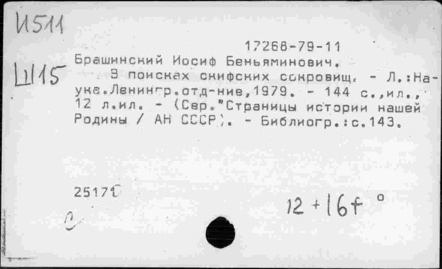 ﻿И5И4

17268-79-11 Брашинский Иосиф Беньяминович.
3 поисках снифских сокровищ, - Л,:На-ука . Ленинг-р . отд-ние, 1979 . - 144 с.,ил.,-12 л,ил. - (СерСтраницы истории нашей Родины / АН СССР;. - Библиогр.: с.143.
251 7 f
с ■
124U 0